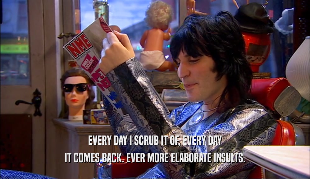 EVERY DAY I SCRUB IT OF, EVERY DAY IT COMES BACK. EVER MORE ELABORATE INSULTS. 