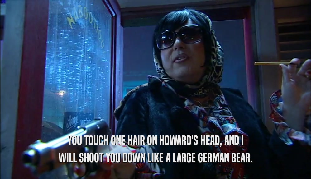 YOU TOUCH ONE HAIR ON HOWARD'S HEAD, AND I WILL SHOOT YOU DOWN LIKE A LARGE GERMAN BEAR. 