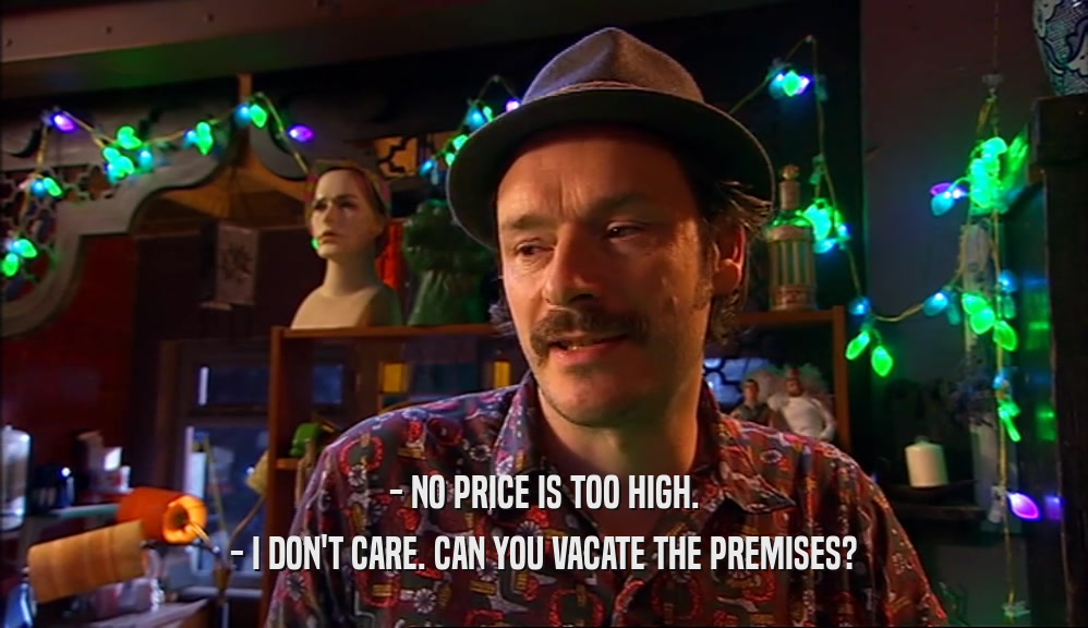 - NO PRICE IS TOO HIGH. - I DON'T CARE. CAN YOU VACATE THE PREMISES? 