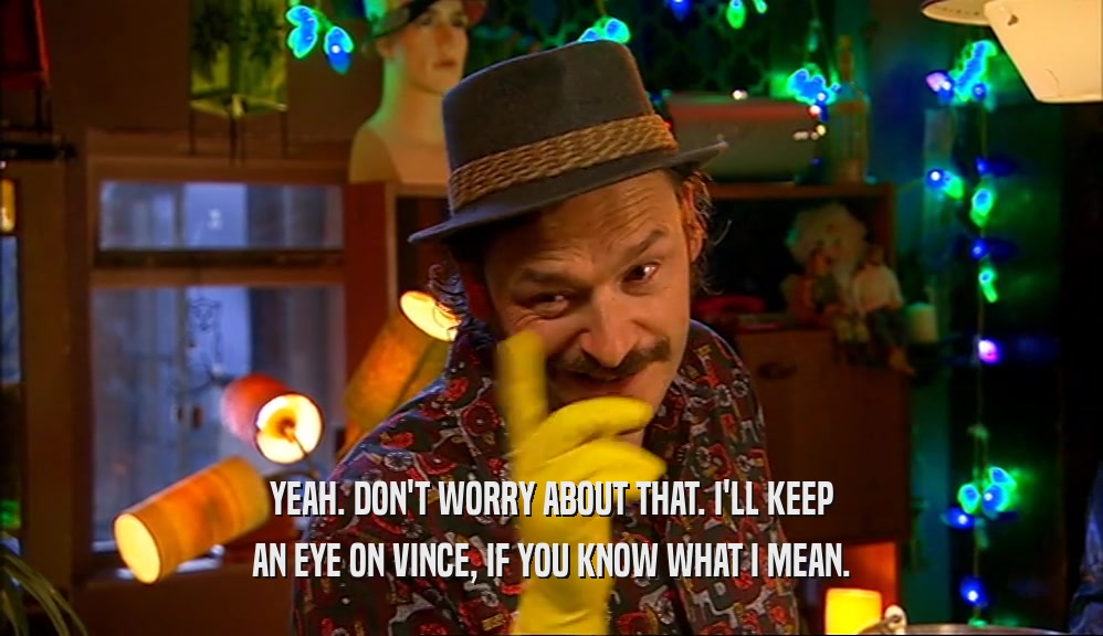 YEAH. DON'T WORRY ABOUT THAT. I'LL KEEP AN EYE ON VINCE, IF YOU KNOW WHAT I MEAN. 