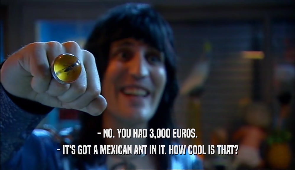 - NO. YOU HAD 3,000 EUROS. - IT'S GOT A MEXICAN ANT IN IT. HOW COOL IS THAT? 