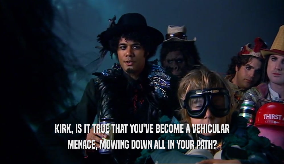 KIRK, IS IT TRUE THAT YOU'VE BECOME A VEHICULAR MENACE, MOWING DOWN ALL IN YOUR PATH? 
