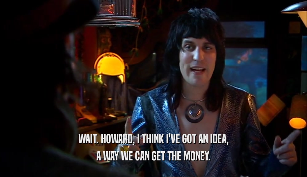 WAIT. HOWARD, I THINK I'VE GOT AN IDEA, A WAY WE CAN GET THE MONEY. 