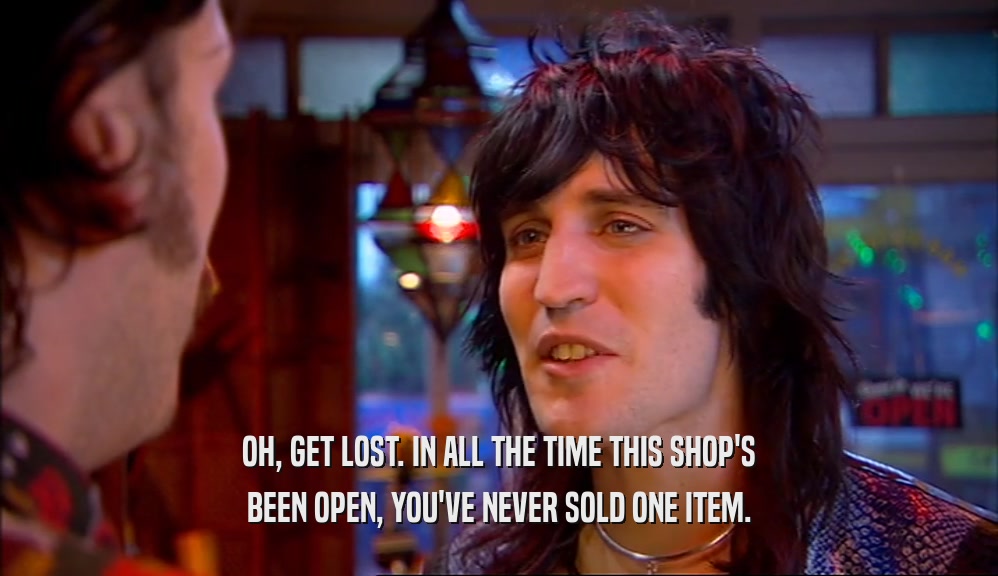 OH, GET LOST. IN ALL THE TIME THIS SHOP'S BEEN OPEN, YOU'VE NEVER SOLD ONE ITEM. 