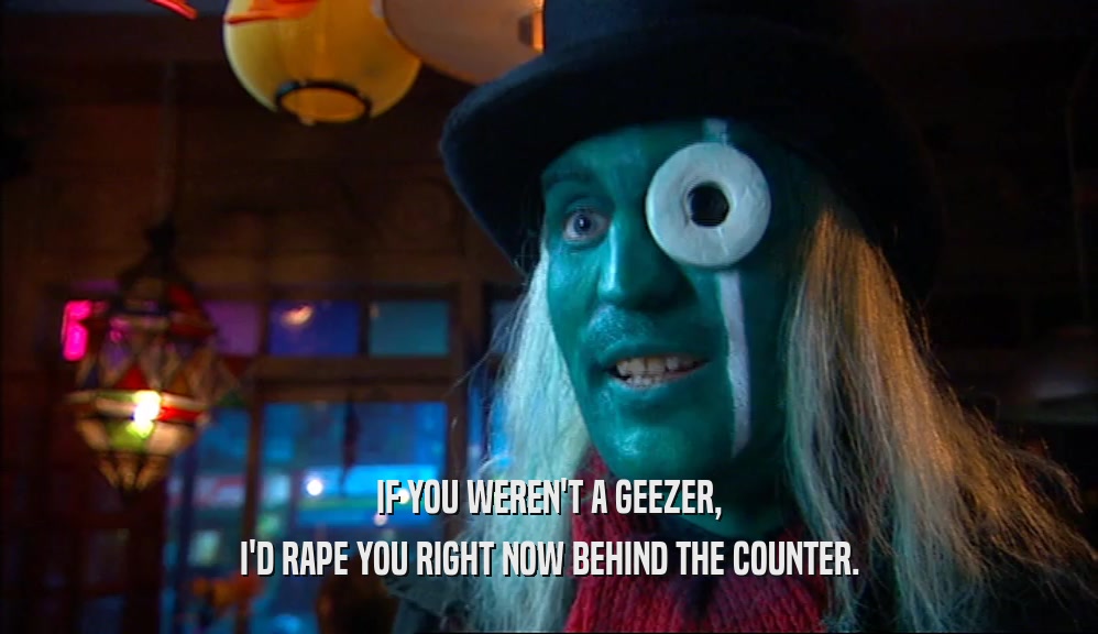 IF YOU WEREN'T A GEEZER, I'D RAPE YOU RIGHT NOW BEHIND THE COUNTER. 