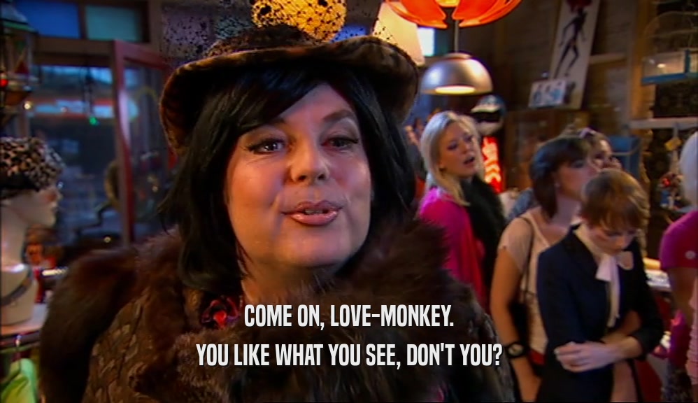 COME ON, LOVE-MONKEY. YOU LIKE WHAT YOU SEE, DON'T YOU? 