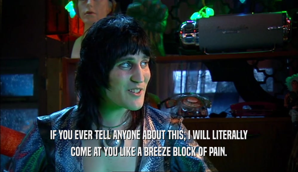 IF YOU EVER TELL ANYONE ABOUT THIS, I WILL LITERALLY COME AT YOU LIKE A BREEZE BLOCK OF PAIN. 