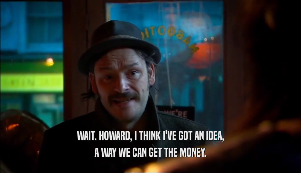 WAIT. HOWARD, I THINK I'VE GOT AN IDEA, A WAY WE CAN GET THE MONEY. 