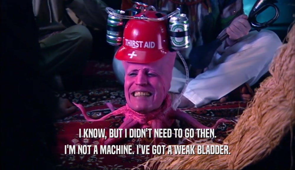 I KNOW, BUT I DIDN'T NEED TO GO THEN. I'M NOT A MACHINE. I'VE GOT A WEAK BLADDER. 