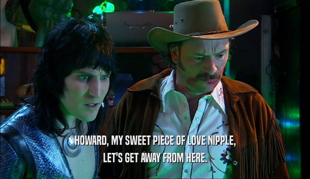 HOWARD, MY SWEET PIECE OF LOVE NIPPLE, LET'S GET AWAY FROM HERE. 