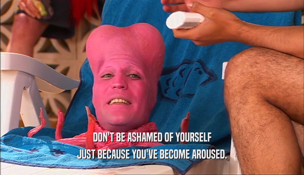 DON'T BE ASHAMED OF YOURSELF JUST BECAUSE YOU'VE BECOME AROUSED. 