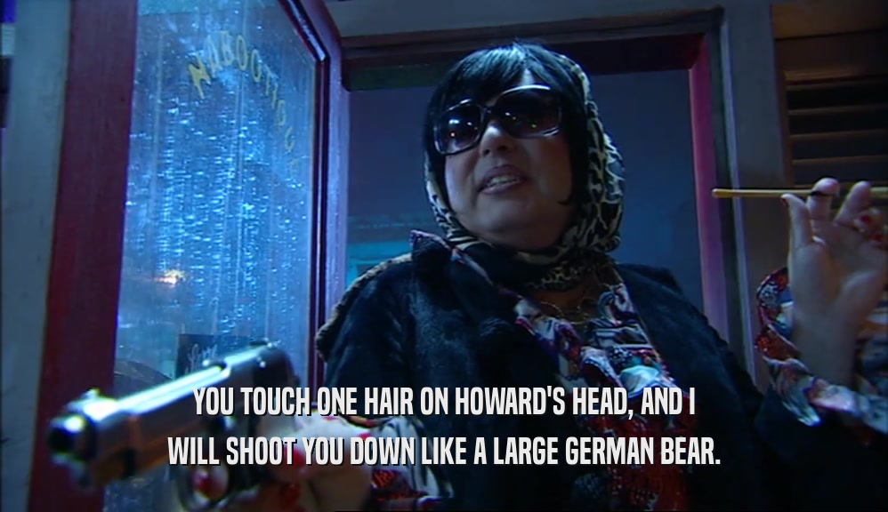 YOU TOUCH ONE HAIR ON HOWARD'S HEAD, AND I WILL SHOOT YOU DOWN LIKE A LARGE GERMAN BEAR. 