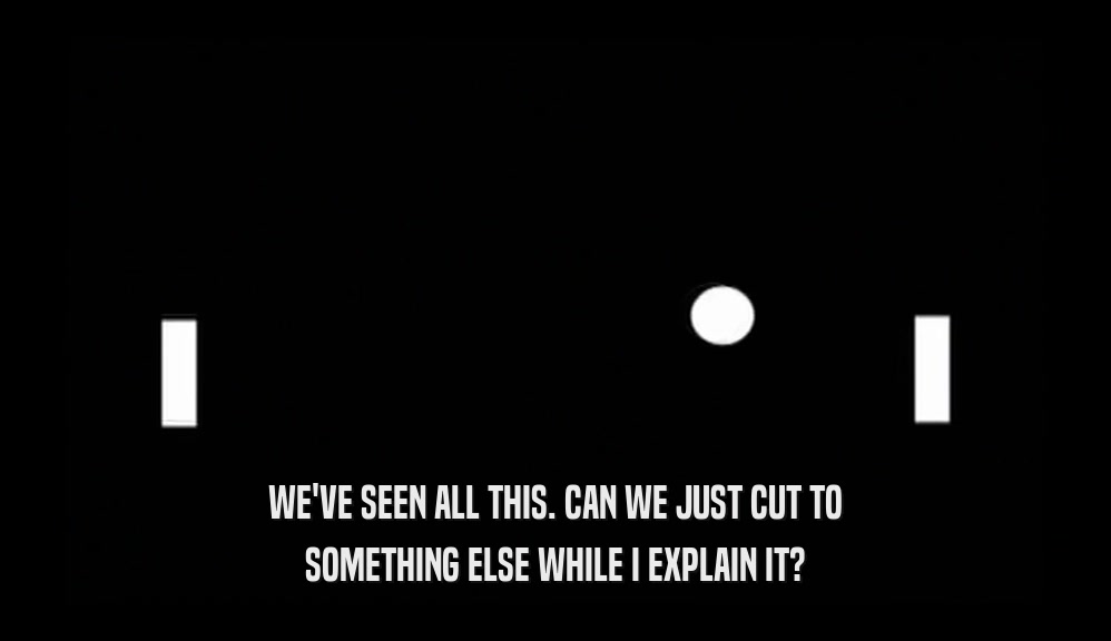 WE'VE SEEN ALL THIS. CAN WE JUST CUT TO SOMETHING ELSE WHILE I EXPLAIN IT? 