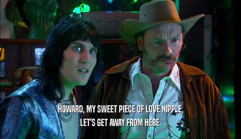 HOWARD, MY SWEET PIECE OF LOVE NIPPLE, LET'S GET AWAY FROM HERE. 