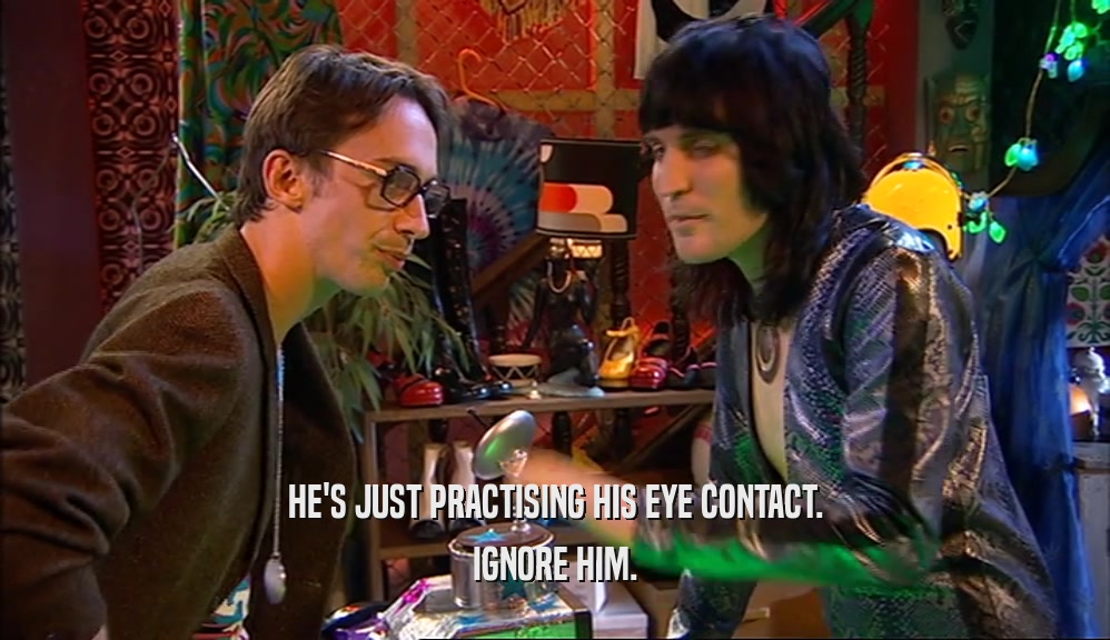 HE'S JUST PRACTISING HIS EYE CONTACT. IGNORE HIM. 