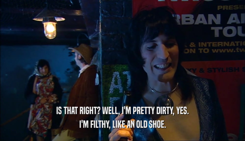 IS THAT RIGHT? WELL, I'M PRETTY DIRTY, YES. I'M FILTHY, LIKE AN OLD SHOE. 