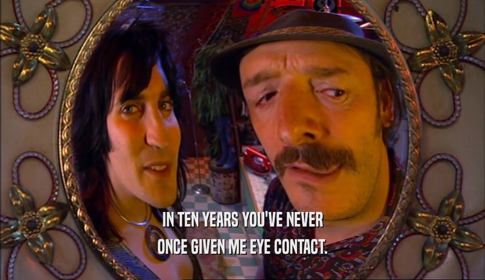 IN TEN YEARS YOU'VE NEVER ONCE GIVEN ME EYE CONTACT. 