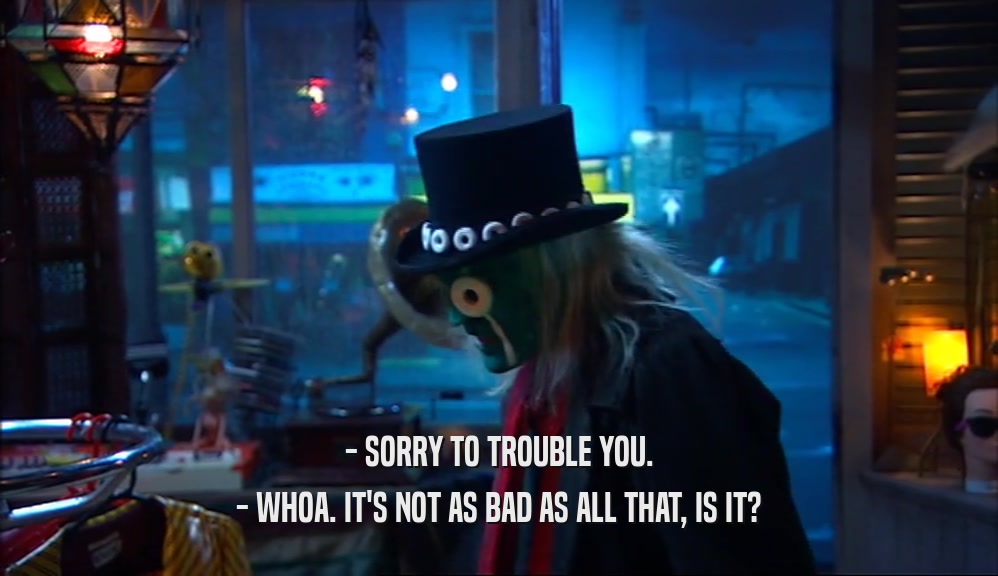- SORRY TO TROUBLE YOU. - WHOA. IT'S NOT AS BAD AS ALL THAT, IS IT? 