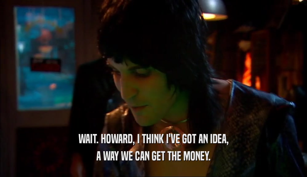 WAIT. HOWARD, I THINK I'VE GOT AN IDEA, A WAY WE CAN GET THE MONEY. 