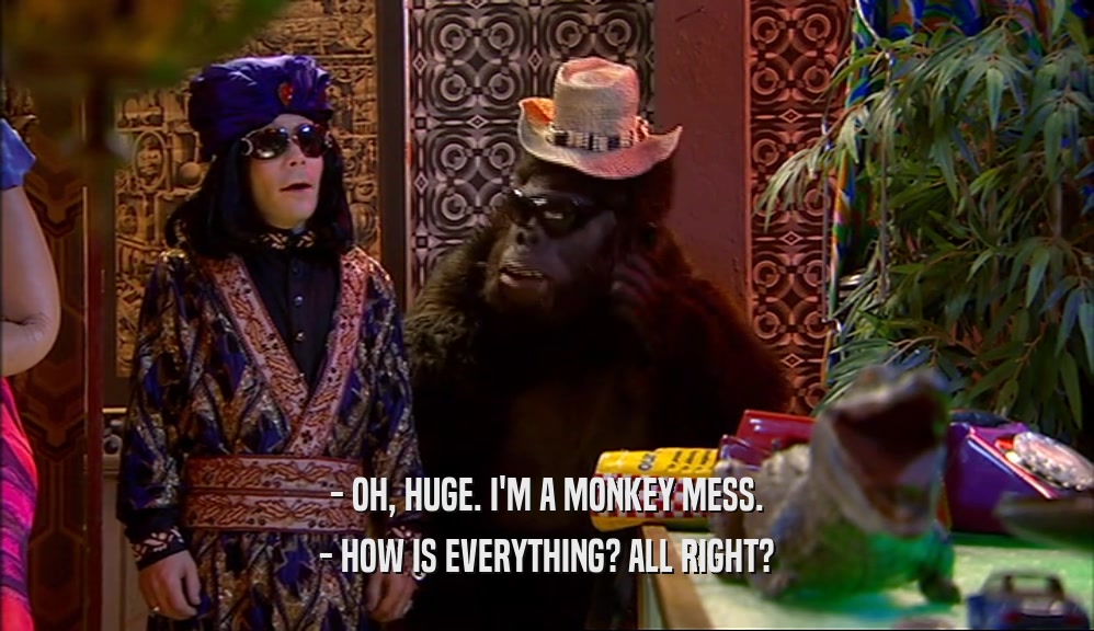 - OH, HUGE. I'M A MONKEY MESS.
 - HOW IS EVERYTHING? ALL RIGHT?
 