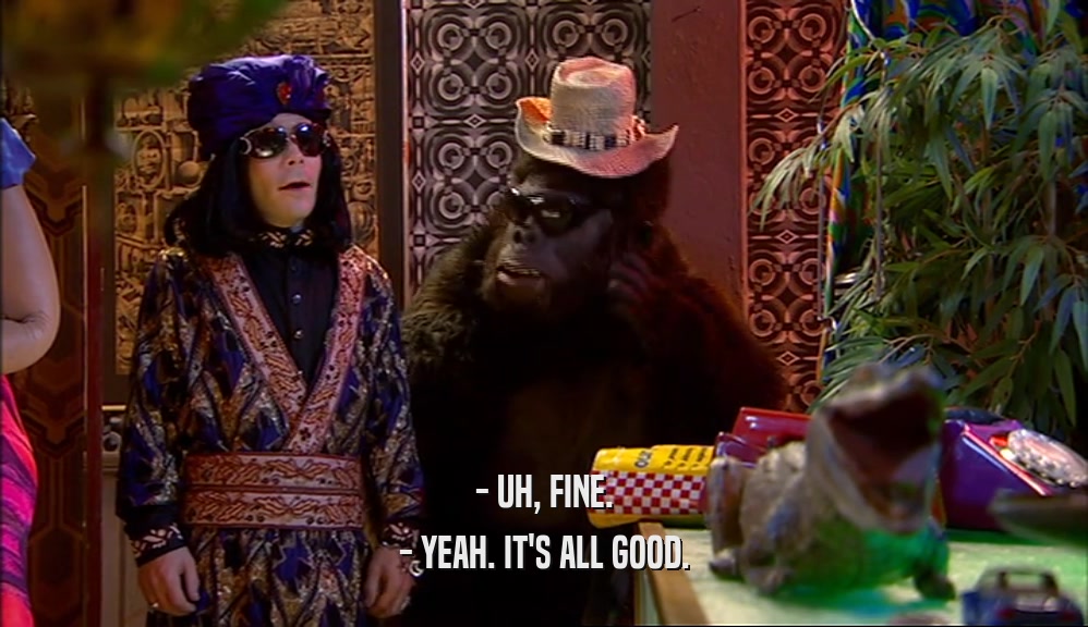 - UH, FINE. - YEAH. IT'S ALL GOOD. 
