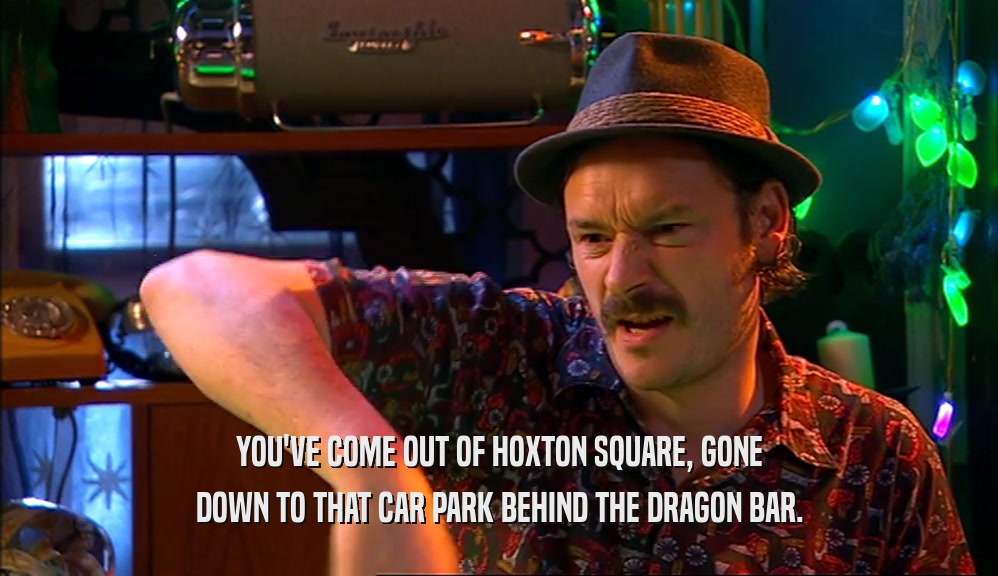 YOU'VE COME OUT OF HOXTON SQUARE, GONE DOWN TO THAT CAR PARK BEHIND THE DRAGON BAR. 