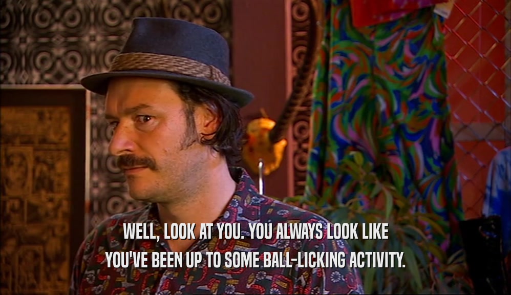 WELL, LOOK AT YOU. YOU ALWAYS LOOK LIKE YOU'VE BEEN UP TO SOME BALL-LICKING ACTIVITY. 