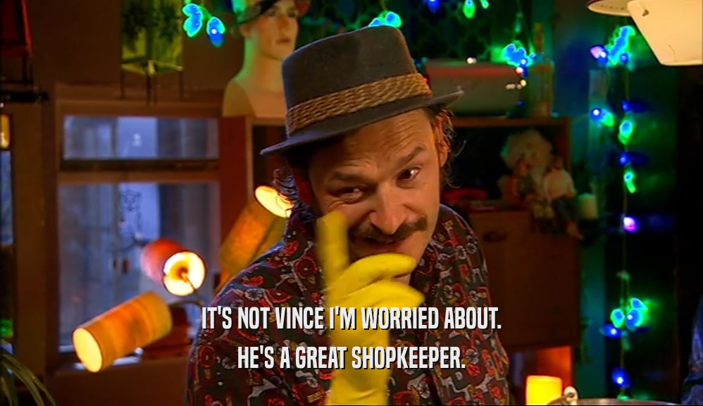 IT'S NOT VINCE I'M WORRIED ABOUT. HE'S A GREAT SHOPKEEPER. 