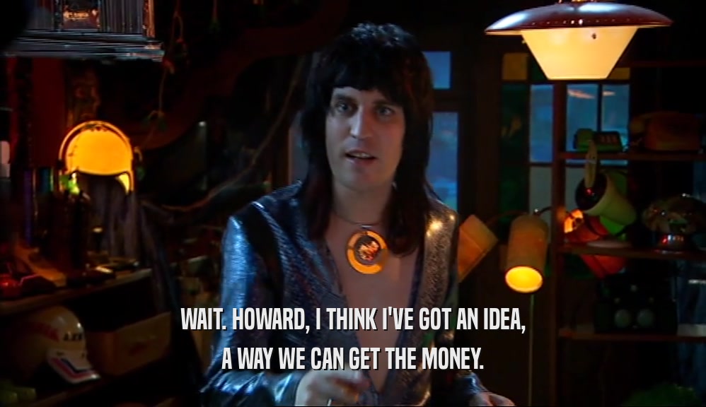 WAIT. HOWARD, I THINK I'VE GOT AN IDEA, A WAY WE CAN GET THE MONEY. 