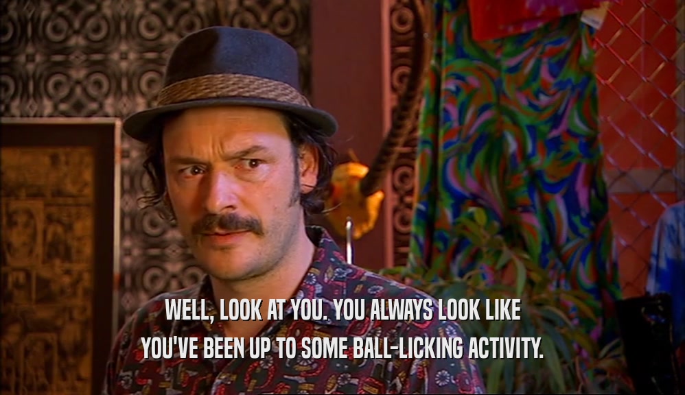 WELL, LOOK AT YOU. YOU ALWAYS LOOK LIKE YOU'VE BEEN UP TO SOME BALL-LICKING ACTIVITY. 