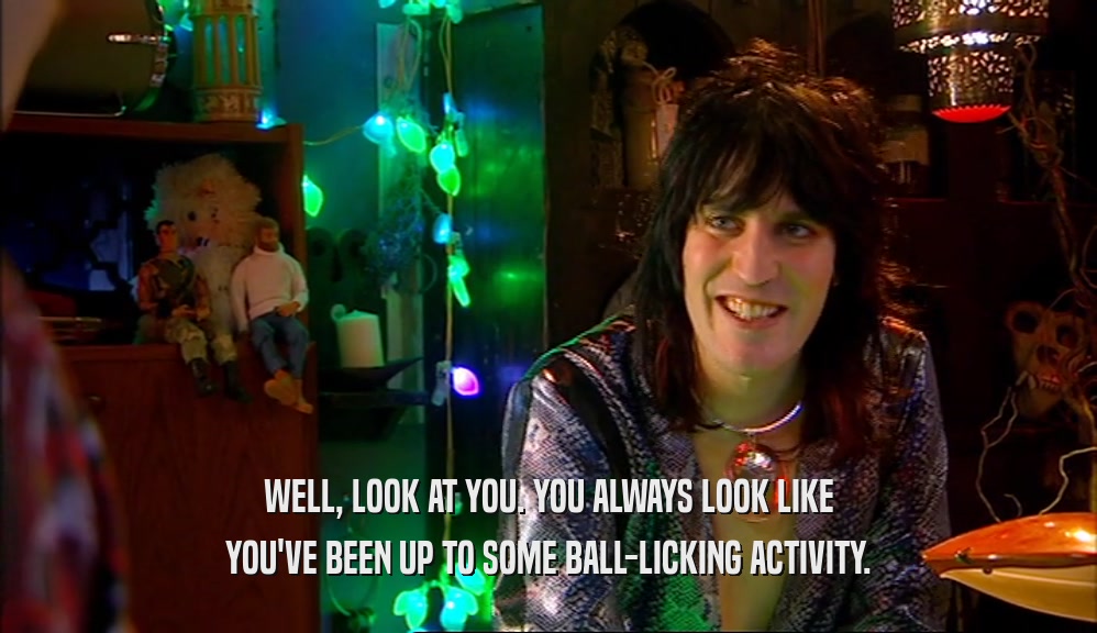 WELL, LOOK AT YOU. YOU ALWAYS LOOK LIKE YOU'VE BEEN UP TO SOME BALL-LICKING ACTIVITY. 