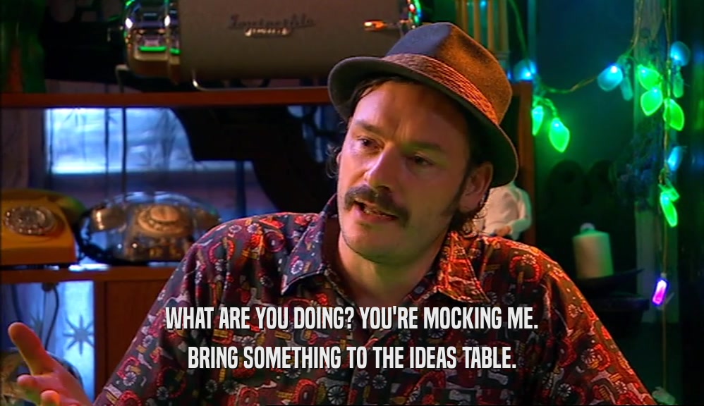 WHAT ARE YOU DOING? YOU'RE MOCKING ME. BRING SOMETHING TO THE IDEAS TABLE. 