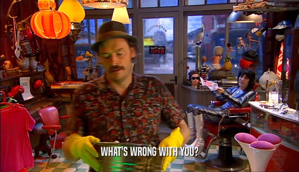 WHAT'S WRONG WITH YOU?  