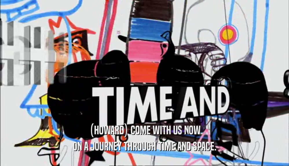 (HOWARD) COME WITH US NOW ON A JOURNEY THROUGH TIME AND SPACE. 
