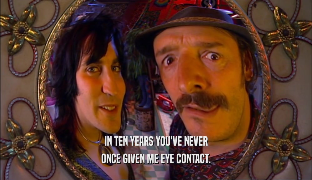 IN TEN YEARS YOU'VE NEVER ONCE GIVEN ME EYE CONTACT. 