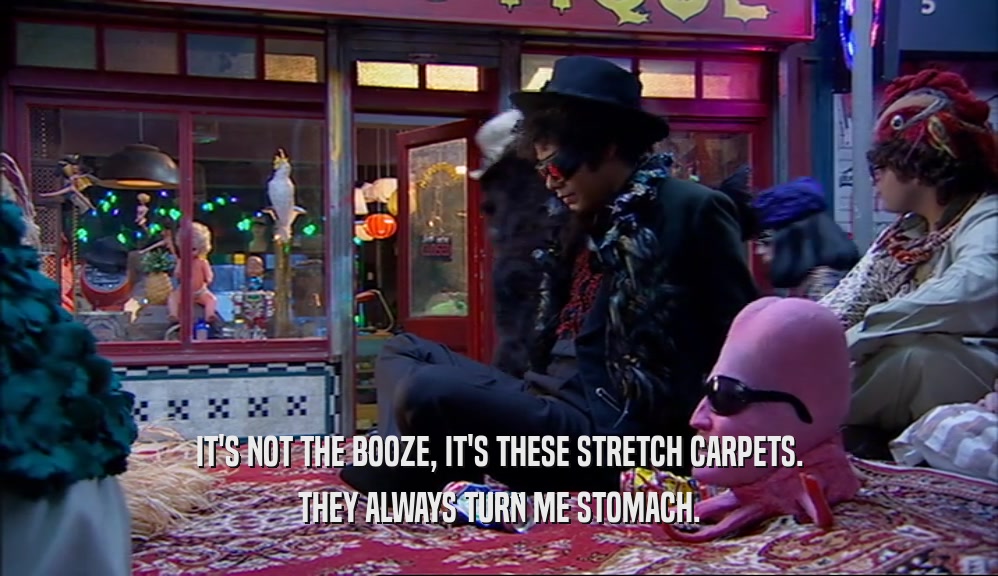 IT'S NOT THE BOOZE, IT'S THESE STRETCH CARPETS. THEY ALWAYS TURN ME STOMACH. 