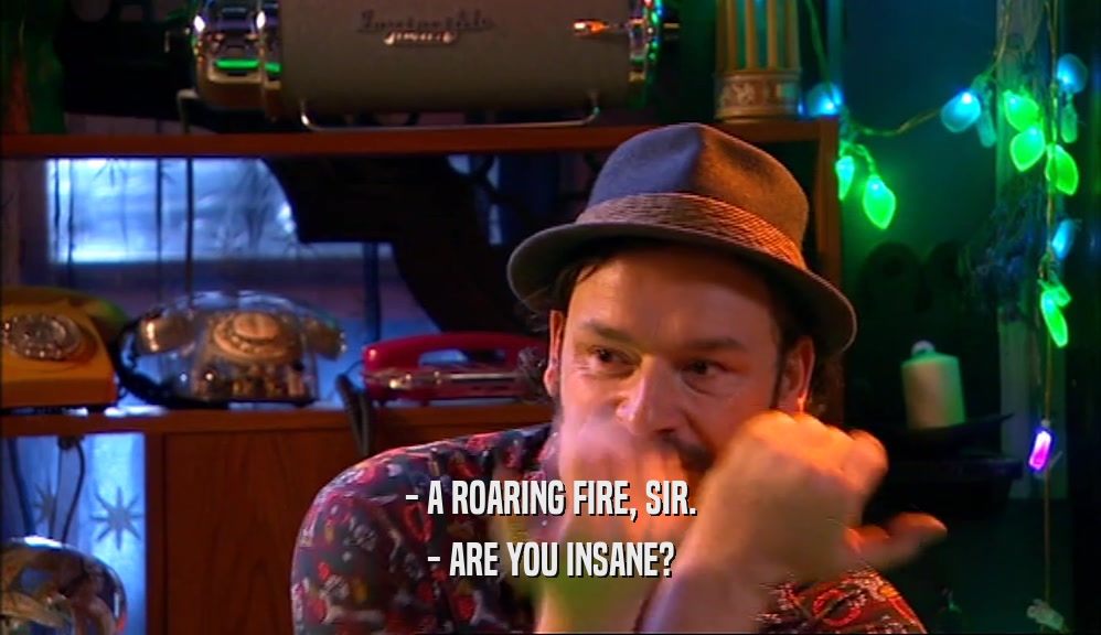 - A ROARING FIRE, SIR. - ARE YOU INSANE? 