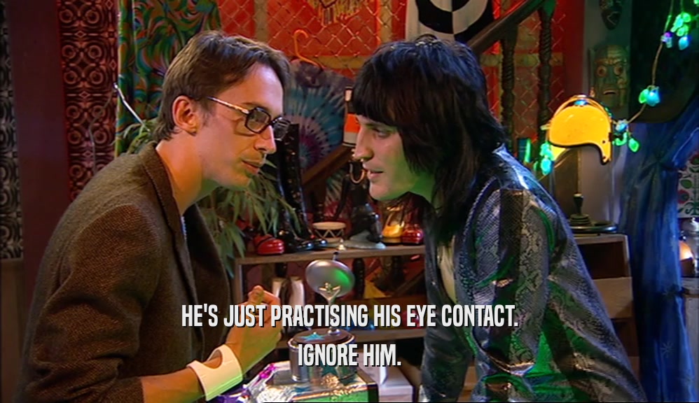 HE'S JUST PRACTISING HIS EYE CONTACT. IGNORE HIM. 
