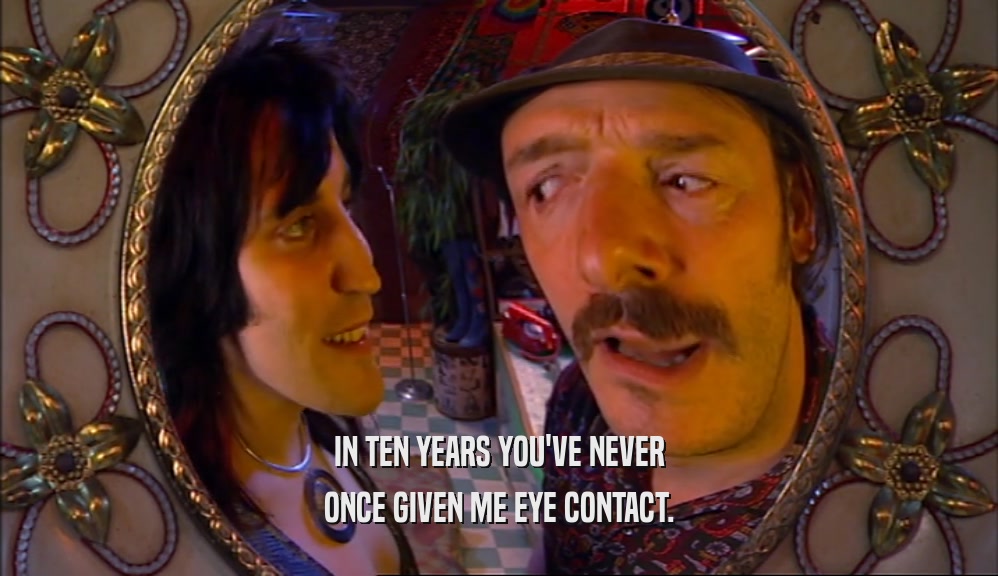 IN TEN YEARS YOU'VE NEVER ONCE GIVEN ME EYE CONTACT. 