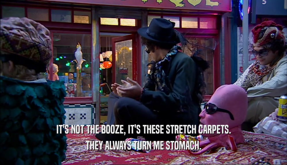 IT'S NOT THE BOOZE, IT'S THESE STRETCH CARPETS. THEY ALWAYS TURN ME STOMACH. 