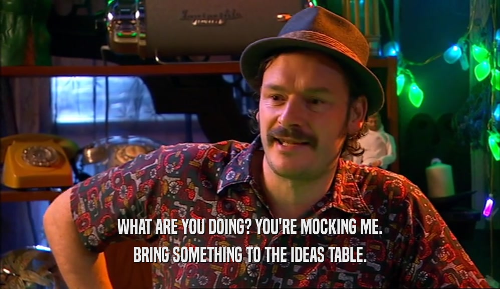 WHAT ARE YOU DOING? YOU'RE MOCKING ME. BRING SOMETHING TO THE IDEAS TABLE. 