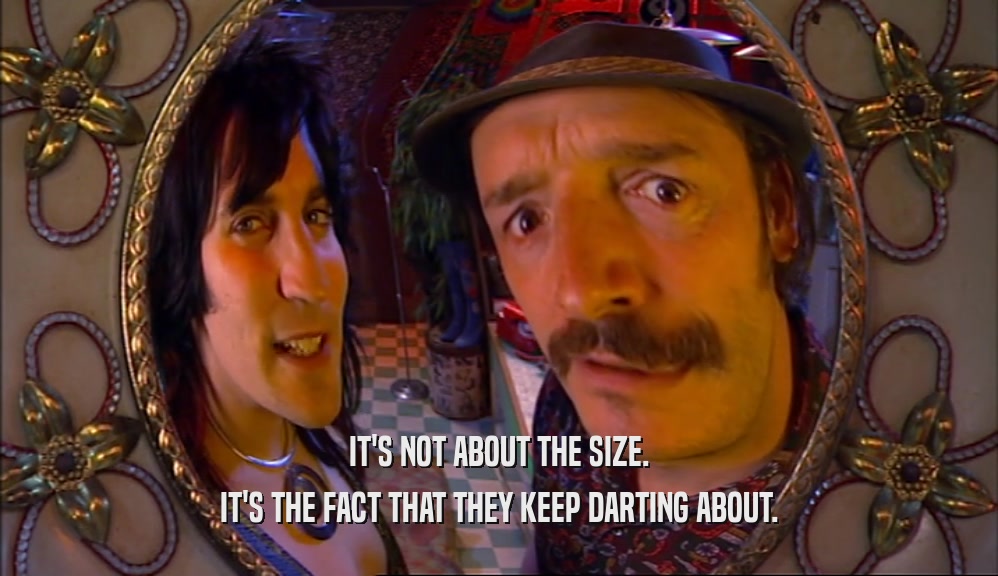 IT'S NOT ABOUT THE SIZE. IT'S THE FACT THAT THEY KEEP DARTING ABOUT. 