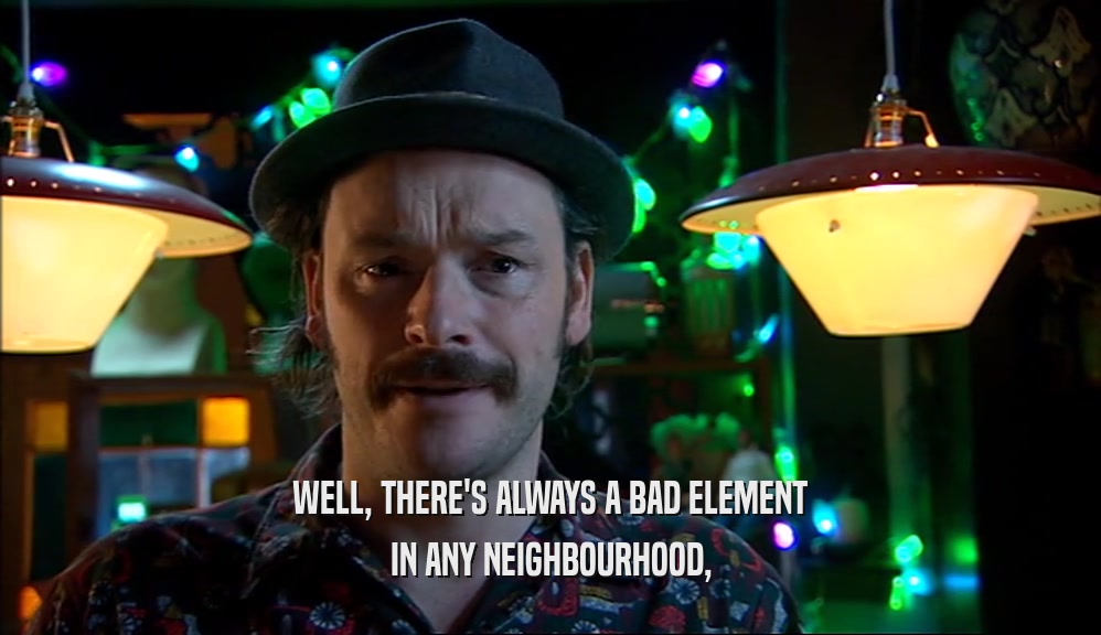WELL, THERE'S ALWAYS A BAD ELEMENT IN ANY NEIGHBOURHOOD, 