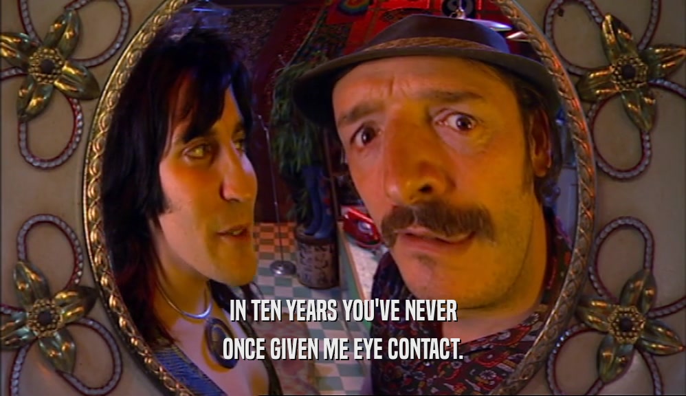 IN TEN YEARS YOU'VE NEVER ONCE GIVEN ME EYE CONTACT. 