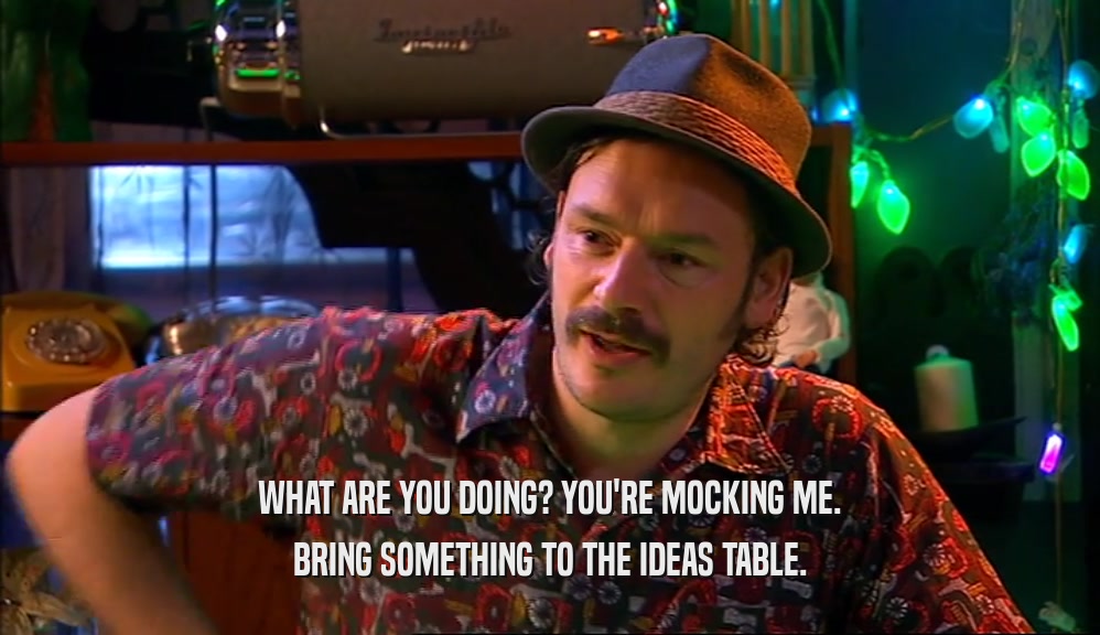WHAT ARE YOU DOING? YOU'RE MOCKING ME. BRING SOMETHING TO THE IDEAS TABLE. 
