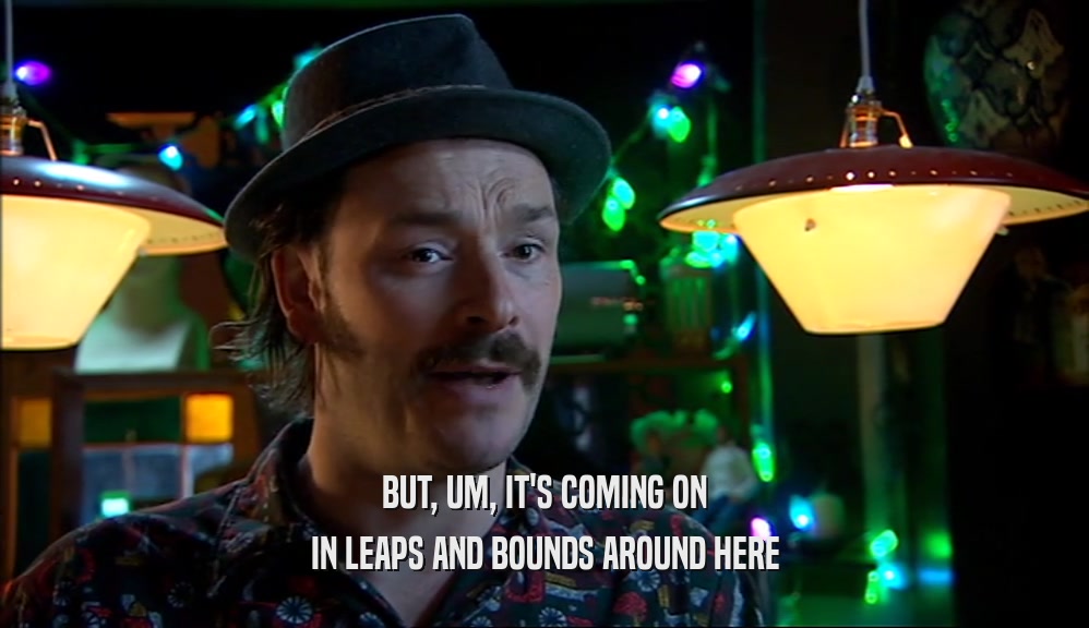 BUT, UM, IT'S COMING ON IN LEAPS AND BOUNDS AROUND HERE 