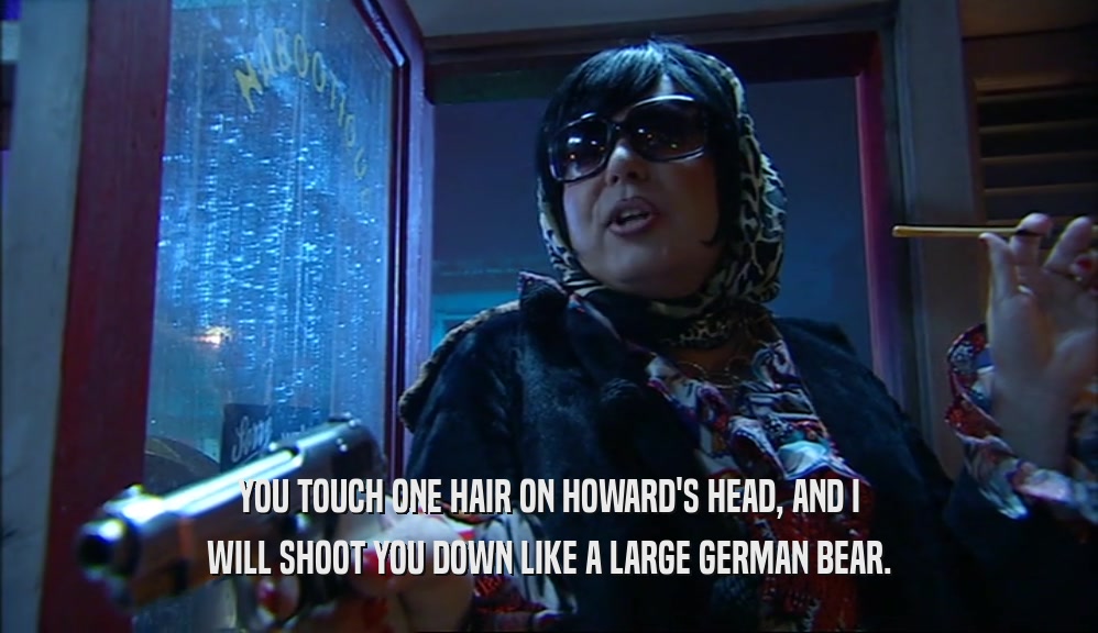 YOU TOUCH ONE HAIR ON HOWARD'S HEAD, AND I WILL SHOOT YOU DOWN LIKE A LARGE GERMAN BEAR. 