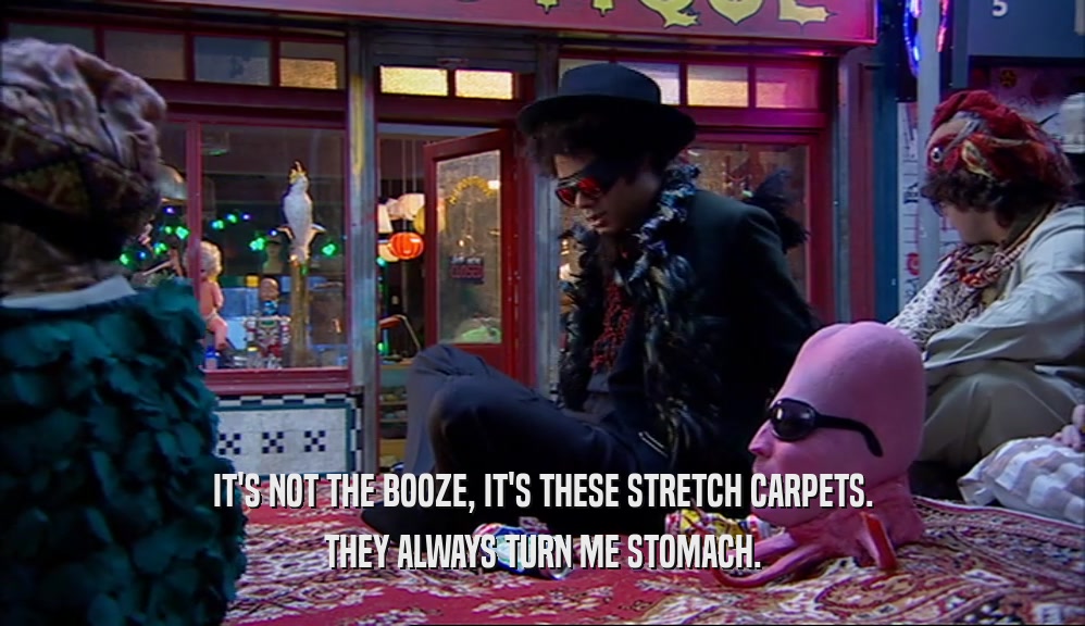 IT'S NOT THE BOOZE, IT'S THESE STRETCH CARPETS. THEY ALWAYS TURN ME STOMACH. 