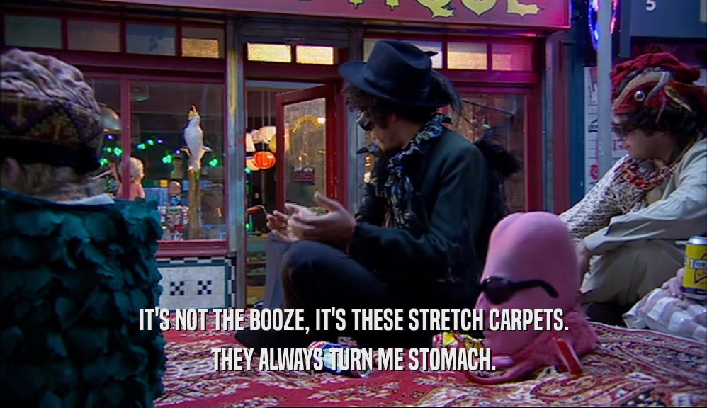 IT'S NOT THE BOOZE, IT'S THESE STRETCH CARPETS. THEY ALWAYS TURN ME STOMACH. 