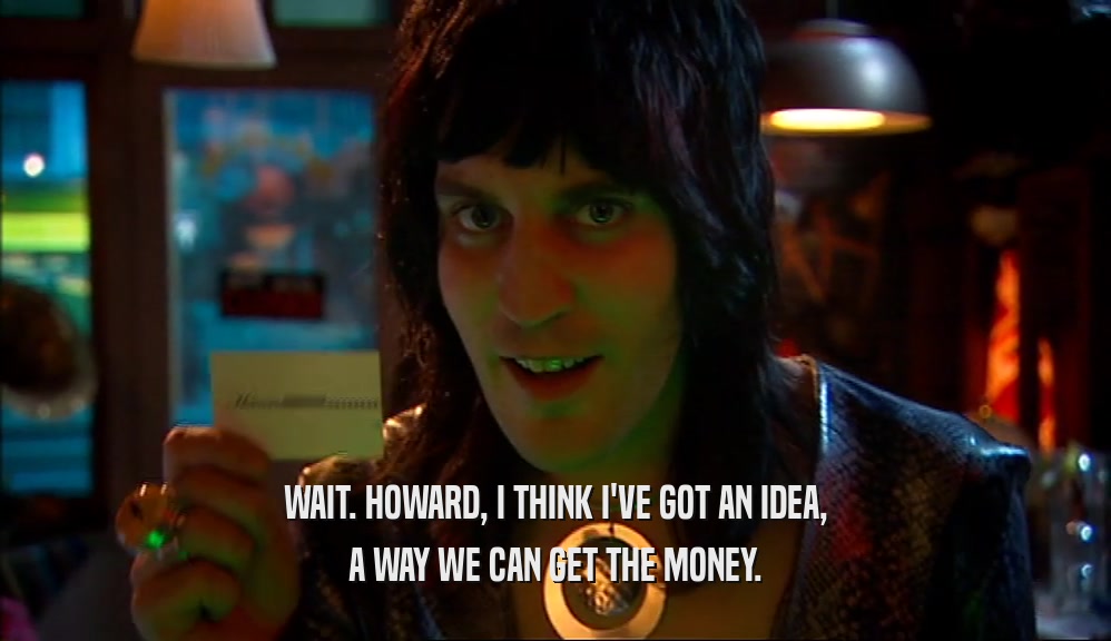 WAIT. HOWARD, I THINK I'VE GOT AN IDEA, A WAY WE CAN GET THE MONEY. 